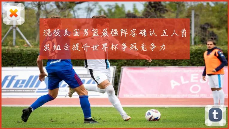 现役美国男篮最强阵容确认 五人首发组合提升世界杯争冠竞争力