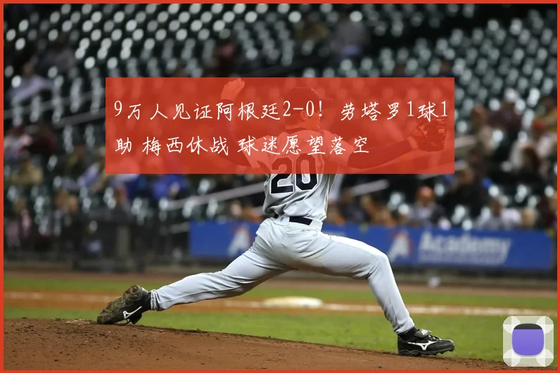 9万人见证阿根廷2-0!劳塔罗1球1助 梅西休战 球迷愿望落空