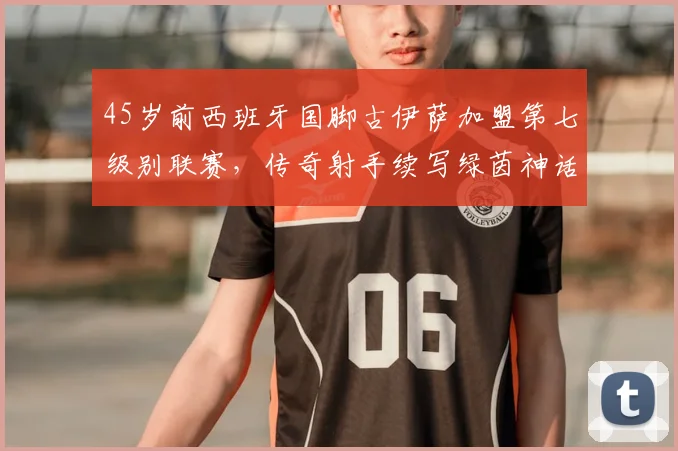 45岁前西班牙国脚古伊萨加盟第七级别联赛,传奇射手续写绿茵神话