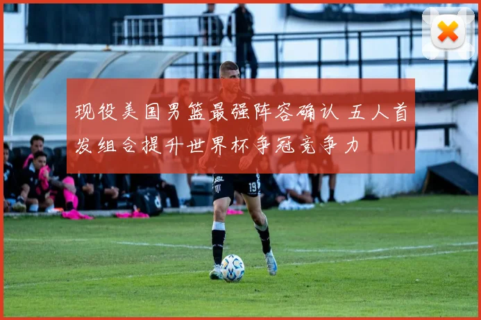 现役美国男篮最强阵容确认 五人首发组合提升世界杯争冠竞争力