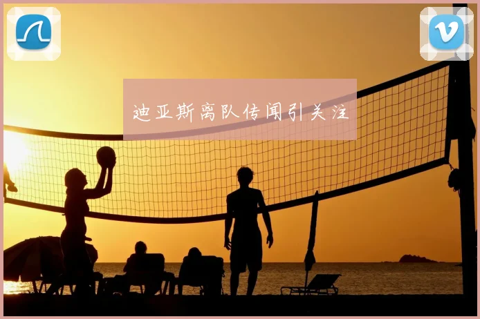 迪亚斯离队传闻引关注