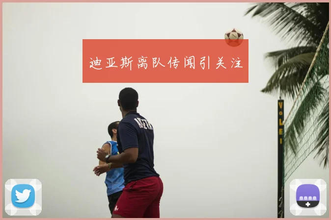 迪亚斯离队传闻引关注
