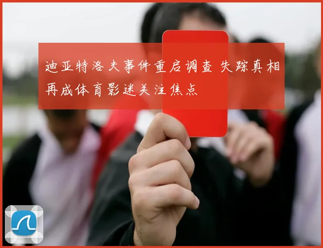 迪亚特洛夫事件重启调查 失踪真相再成体育影迷关注焦点