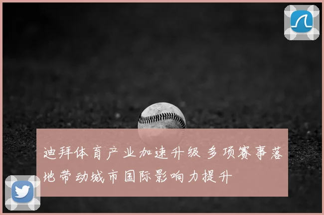 迪拜体育产业加速升级 多项赛事落地带动城市国际影响力提升