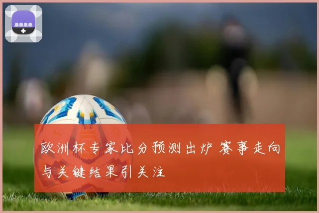 欧洲杯专家比分预测出炉 赛事走向与关键结果引关注
