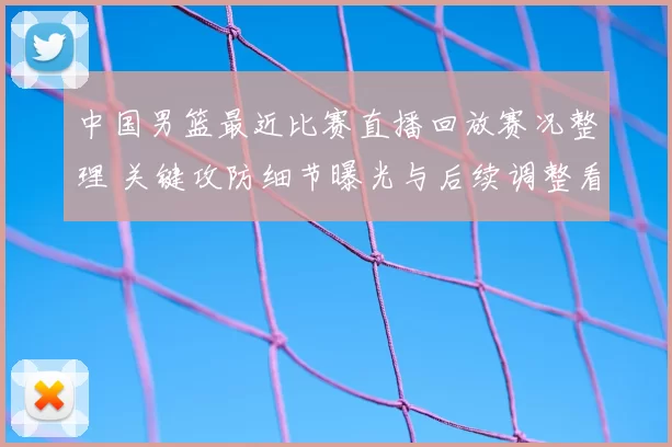 中国男篮最近比赛直播回放赛况整理 关键攻防细节曝光与后续调整看点