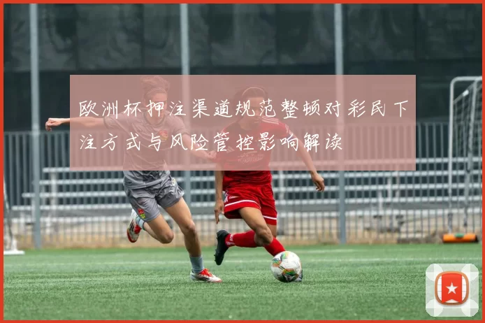 欧洲杯押注渠道规范整顿对彩民下注方式与风险管控影响解读