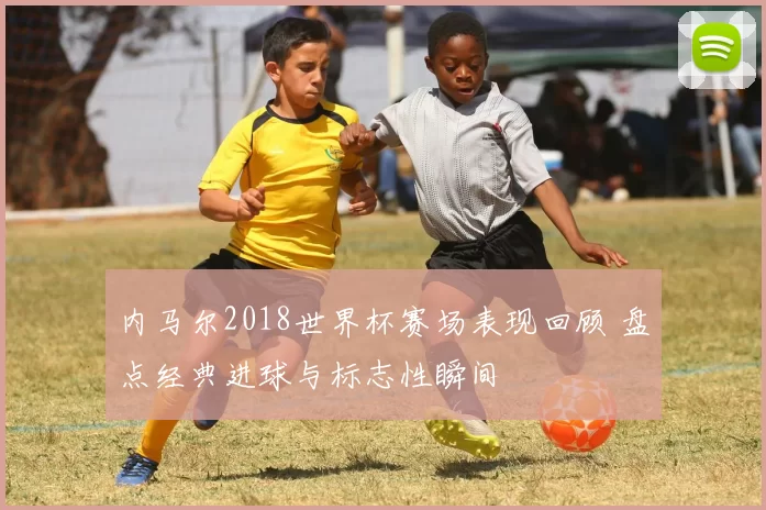 内马尔2018世界杯赛场表现回顾 盘点经典进球与标志性瞬间