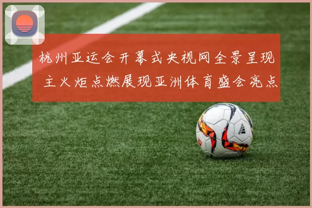 杭州亚运会开幕式央视网全景呈现 主火炬点燃展现亚洲体育盛会亮点