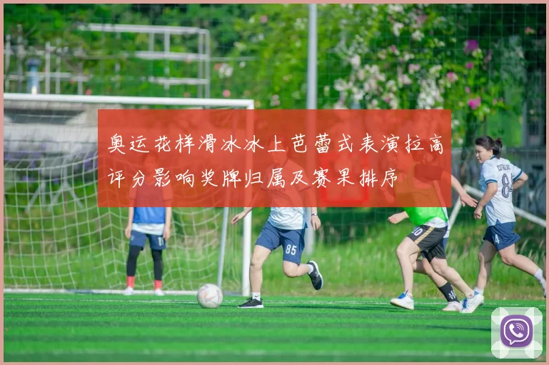 奥运花样滑冰冰上芭蕾式表演拉高评分影响奖牌归属及赛果排序