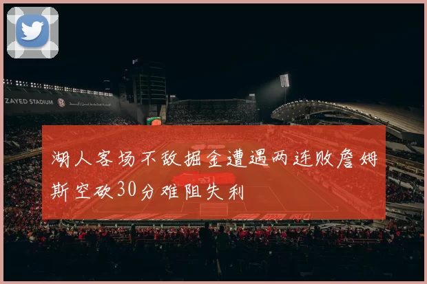 湖人客场不敌掘金遭遇两连败詹姆斯空砍30分难阻失利