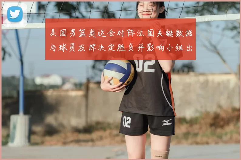 美国男篮奥运会对阵法国关键数据与球员发挥决定胜负并影响小组出线