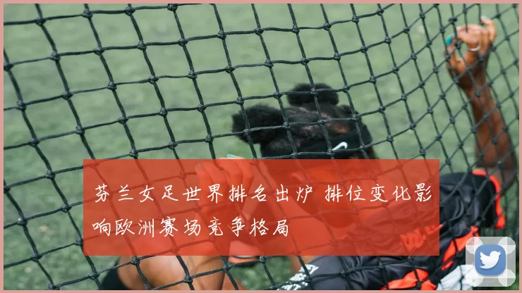 芬兰女足世界排名出炉 排位变化影响欧洲赛场竞争格局