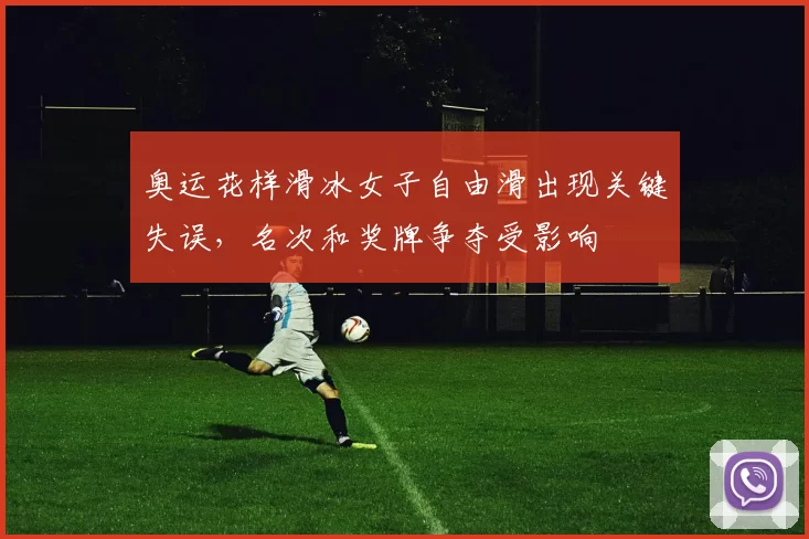 奥运花样滑冰女子自由滑出现关键失误，名次和奖牌争夺受影响