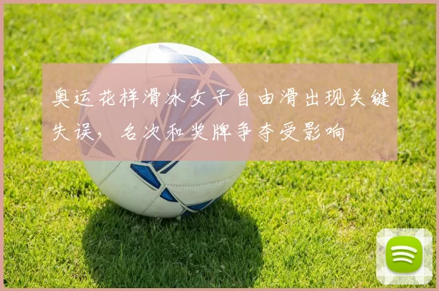 奥运花样滑冰女子自由滑出现关键失误，名次和奖牌争夺受影响