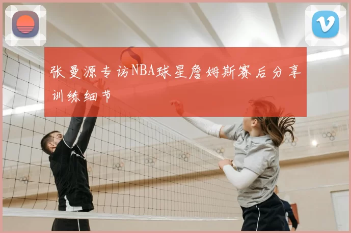 张曼源专访NBA球星詹姆斯赛后分享训练细节