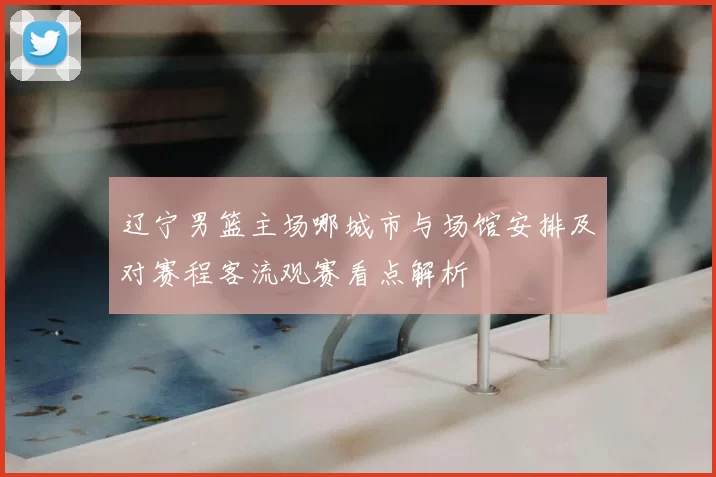 辽宁男篮主场哪城市与场馆安排及对赛程客流观赛看点解析