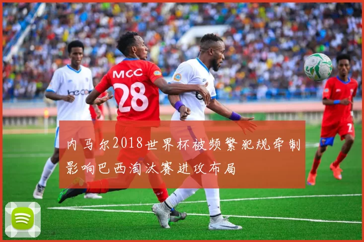 内马尔2018世界杯被频繁犯规牵制影响巴西淘汰赛进攻布局
