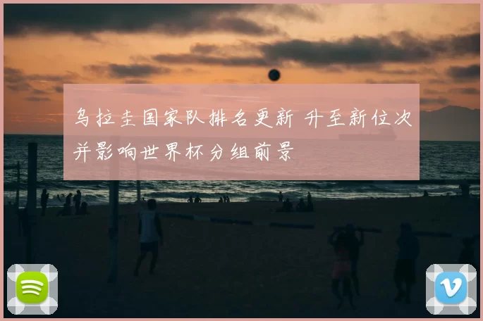 乌拉圭国家队排名更新 升至新位次并影响世界杯分组前景