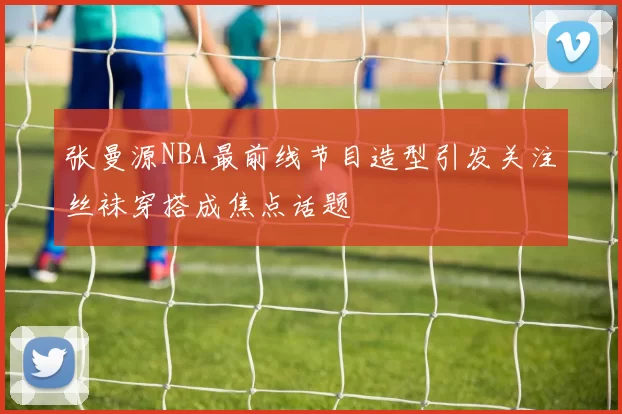 张曼源NBA最前线节目造型引发关注丝袜穿搭成焦点话题