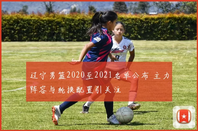 辽宁男篮2020至2021名单公布 主力阵容与轮换配置引关注