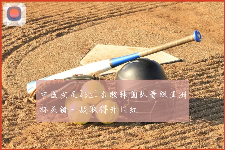 中国女足2比1击败韩国队晋级亚洲杯关键一战取得开门红