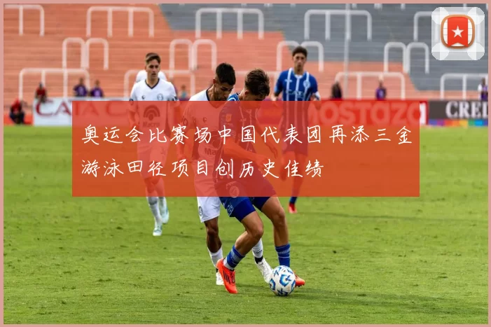 奥运会比赛场中国代表团再添三金游泳田径项目创历史佳绩