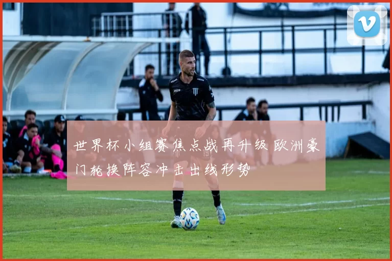 世界杯小组赛焦点战再升级 欧洲豪门轮换阵容冲击出线形势