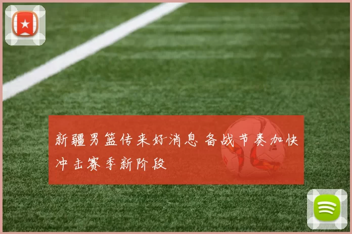 新疆男篮传来好消息 备战节奏加快冲击赛季新阶段