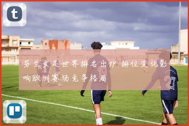 芬兰女足世界排名出炉 排位变化影响欧洲赛场竞争格局