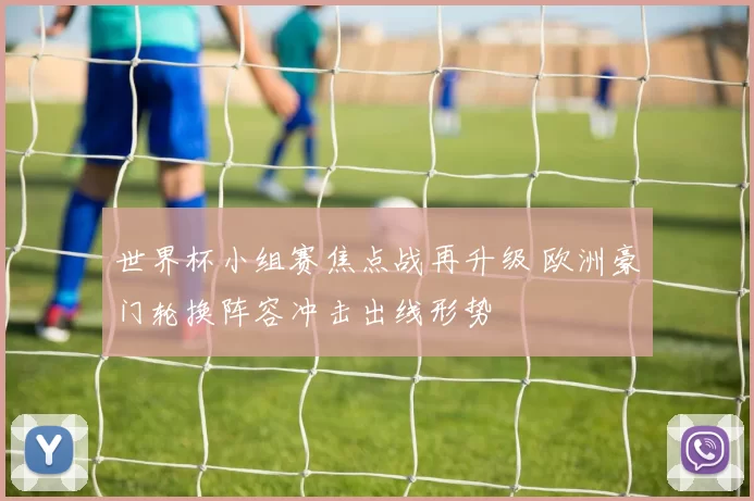 世界杯小组赛焦点战再升级 欧洲豪门轮换阵容冲击出线形势