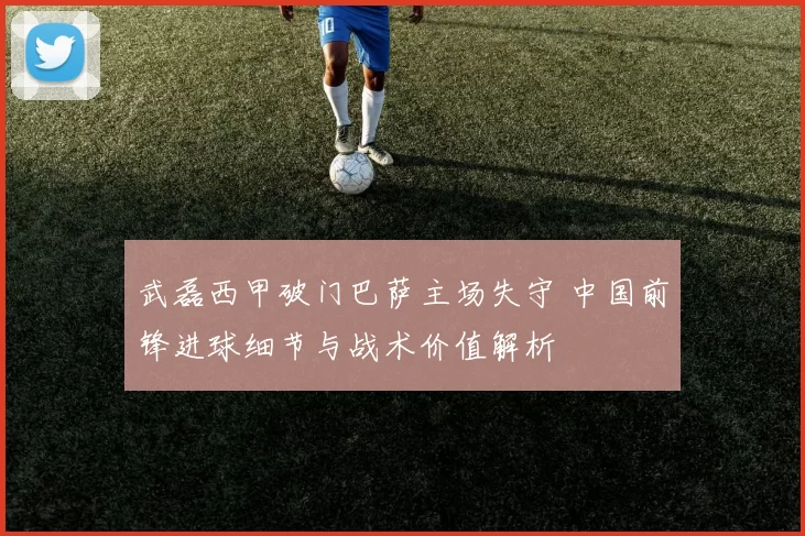 武磊西甲破门巴萨主场失守 中国前锋进球细节与战术价值解析