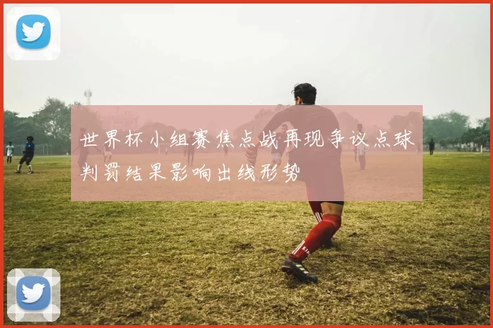 世界杯小组赛焦点战再现争议点球判罚结果影响出线形势