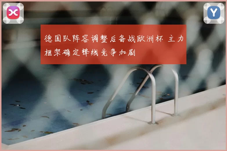 德国队阵容调整后备战欧洲杯 主力框架确定锋线竞争加剧