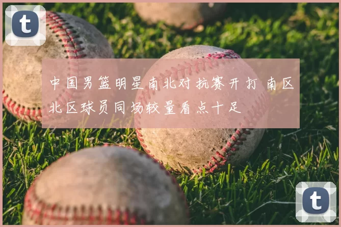 中国男篮明星南北对抗赛开打 南区北区球员同场较量看点十足